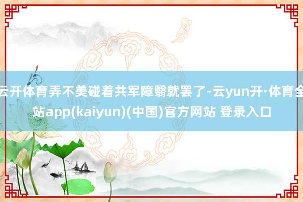 云开体育弄不美碰着共军障翳就罢了-云yun开·体育全站app(kaiyun)(中国)官方网站 登录入口