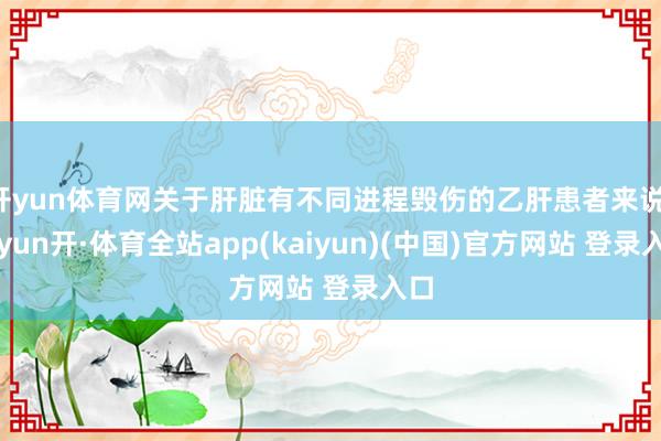 开yun体育网关于肝脏有不同进程毁伤的乙肝患者来说-云yun开·体育全站app(kaiyun)(中国)官方网站 登录入口