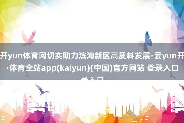 开yun体育网切实助力滨海新区高质料发展-云yun开·体育全站app(kaiyun)(中国)官方网站 登录入口