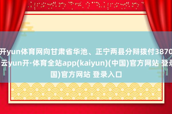 开yun体育网向甘肃省华池、正宁两县分辩拨付3870万元-云yun开·体育全站app(kaiyun)(中国)官方网站 登录入口