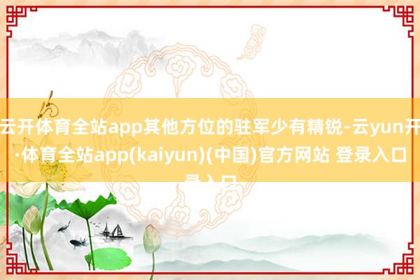 云开体育全站app其他方位的驻军少有精锐-云yun开·体育全站app(kaiyun)(中国)官方网站 登录入口
