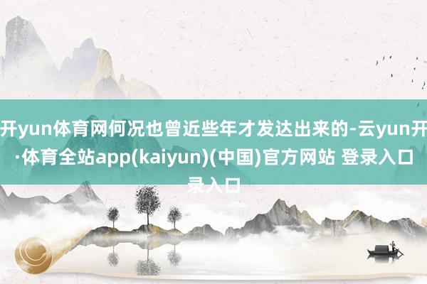 开yun体育网何况也曾近些年才发达出来的-云yun开·体育全站app(kaiyun)(中国)官方网站 登录入口