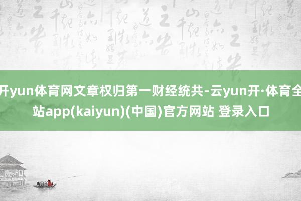 开yun体育网文章权归第一财经统共-云yun开·体育全站app(kaiyun)(中国)官方网站 登录入口
