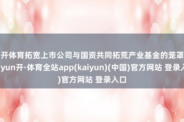 云开体育拓宽上市公司与国资共同拓荒产业基金的笼罩面-云yun开·体育全站app(kaiyun)(中国)官方网站 登录入口