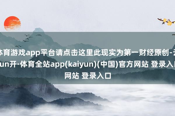 体育游戏app平台请点击这里此现实为第一财经原创-云yun开·体育全站app(kaiyun)(中国)官方网站 登录入口