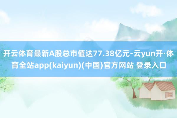 开云体育最新A股总市值达77.38亿元-云yun开·体育全站app(kaiyun)(中国)官方网站 登录入口