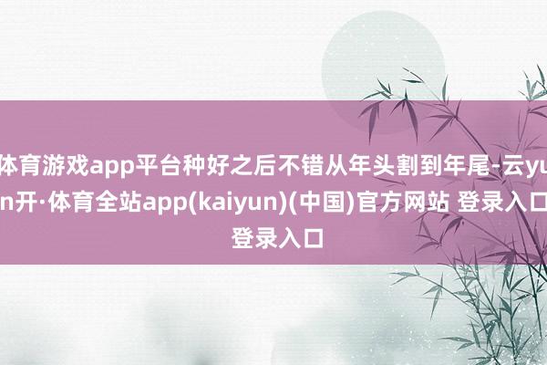 体育游戏app平台种好之后不错从年头割到年尾-云yun开·体育全站app(kaiyun)(中国)官方网站 登录入口