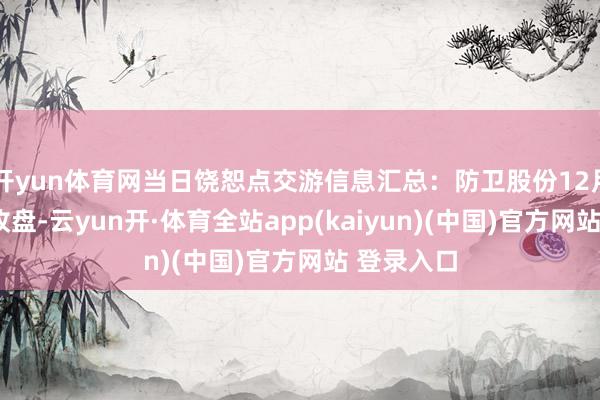 开yun体育网当日饶恕点交游信息汇总：防卫股份12月5日涨停收盘-云yun开·体育全站app(kaiyun)(中国)官方网站 登录入口