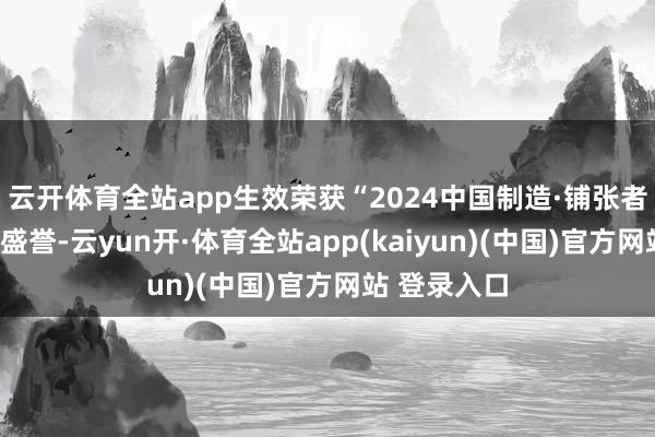 云开体育全站app生效荣获“2024中国制造·铺张者信托品牌”盛誉-云yun开·体育全站app(kaiyun)(中国)官方网站 登录入口