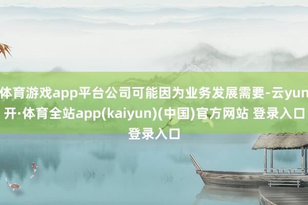 体育游戏app平台公司可能因为业务发展需要-云yun开·体育全站app(kaiyun)(中国)官方网站 登录入口