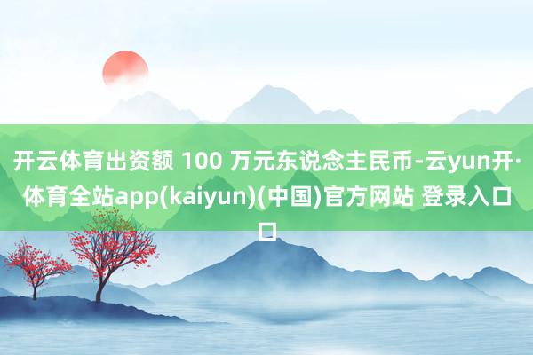 开云体育出资额 100 万元东说念主民币-云yun开·体育全站app(kaiyun)(中国)官方网站 登录入口