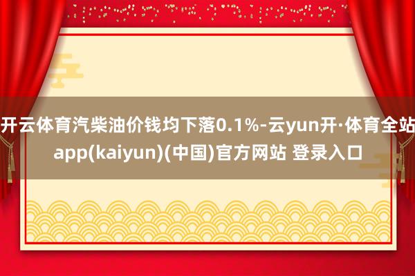 开云体育汽柴油价钱均下落0.1%-云yun开·体育全站app(kaiyun)(中国)官方网站 登录入口