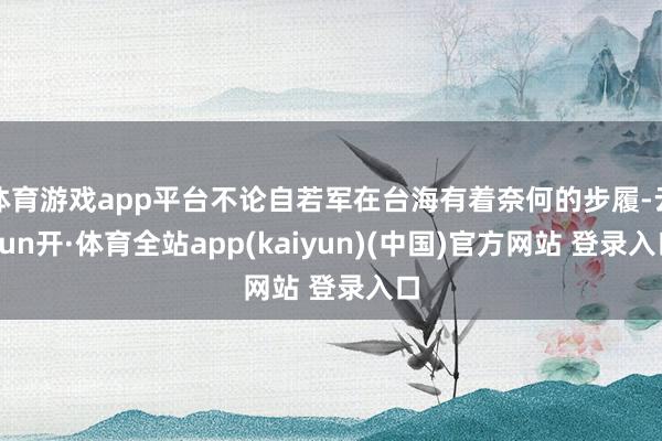 体育游戏app平台不论自若军在台海有着奈何的步履-云yun开·体育全站app(kaiyun)(中国)官方网站 登录入口