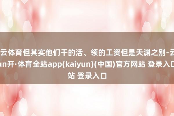开云体育但其实他们干的活、领的工资但是天渊之别-云yun开·体育全站app(kaiyun)(中国)官方网站 登录入口