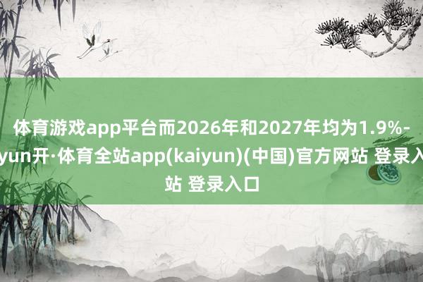 体育游戏app平台而2026年和2027年均为1.9%-云yun开·体育全站app(kaiyun)(中国)官方网站 登录入口