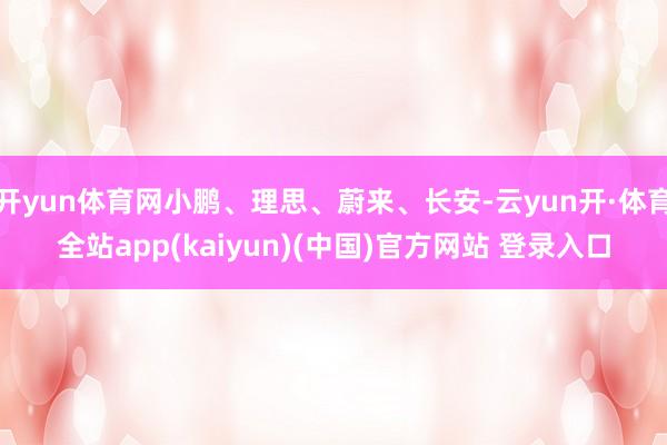 开yun体育网小鹏、理思、蔚来、长安-云yun开·体育全站app(kaiyun)(中国)官方网站 登录入口