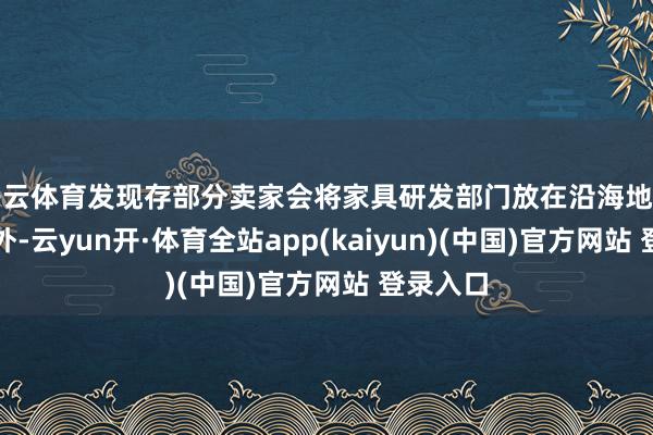 开云体育发现存部分卖家会将家具研发部门放在沿海地区或者国外-云yun开·体育全站app(kaiyun)(中国)官方网站 登录入口