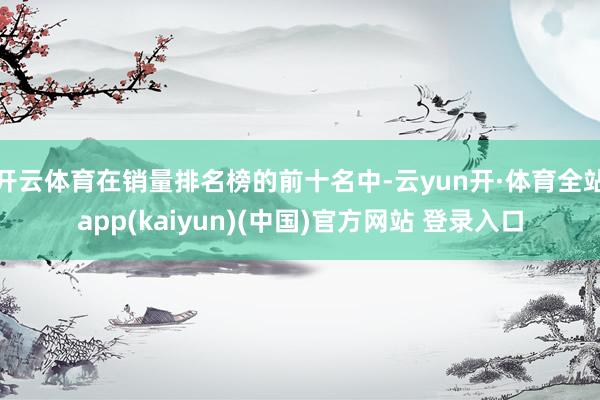 开云体育在销量排名榜的前十名中-云yun开·体育全站app(kaiyun)(中国)官方网站 登录入口