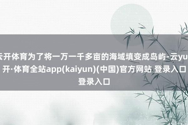 云开体育为了将一万一千多亩的海域填变成岛屿-云yun开·体育全站app(kaiyun)(中国)官方网站 登录入口