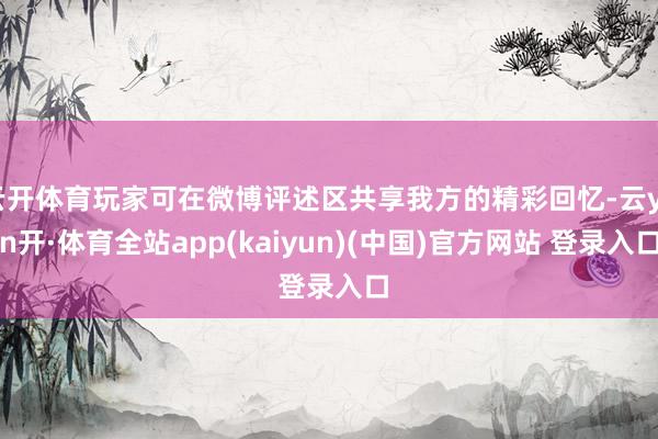 云开体育玩家可在微博评述区共享我方的精彩回忆-云yun开·体育全站app(kaiyun)(中国)官方网站 登录入口