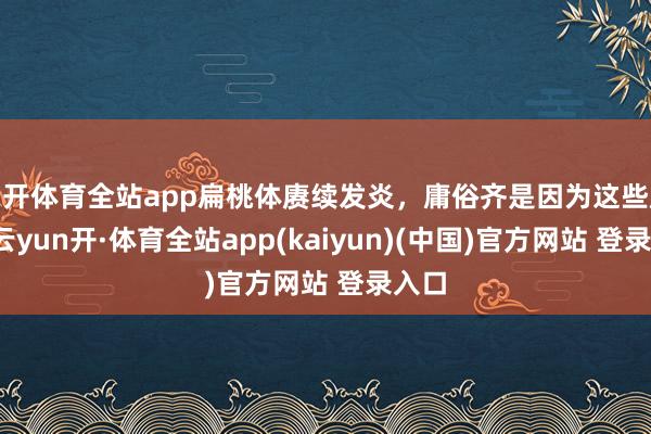 云开体育全站app扁桃体赓续发炎，庸俗齐是因为这些原因-云yun开·体育全站app(kaiyun)(中国)官方网站 登录入口