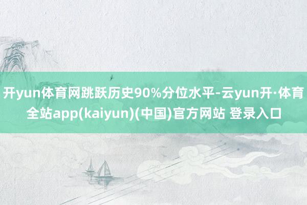 开yun体育网跳跃历史90%分位水平-云yun开·体育全站app(kaiyun)(中国)官方网站 登录入口