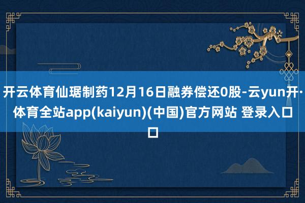 开云体育仙琚制药12月16日融券偿还0股-云yun开·体育全站app(kaiyun)(中国)官方网站 登录入口