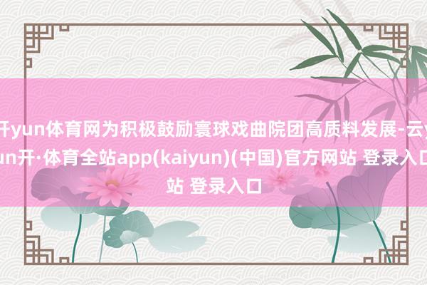 开yun体育网为积极鼓励寰球戏曲院团高质料发展-云yun开·体育全站app(kaiyun)(中国)官方网站 登录入口