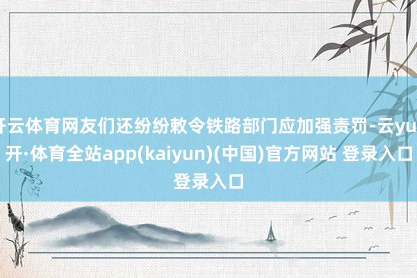 开云体育网友们还纷纷敕令铁路部门应加强责罚-云yun开·体育全站app(kaiyun)(中国)官方网站 登录入口