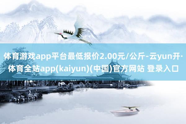 体育游戏app平台最低报价2.00元/公斤-云yun开·体育全站app(kaiyun)(中国)官方网站 登录入口