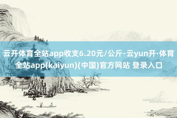 云开体育全站app收支6.20元/公斤-云yun开·体育全站app(kaiyun)(中国)官方网站 登录入口
