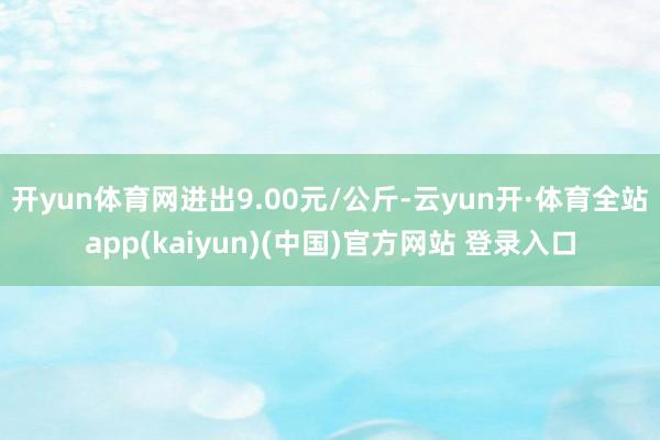 开yun体育网进出9.00元/公斤-云yun开·体育全站app(kaiyun)(中国)官方网站 登录入口