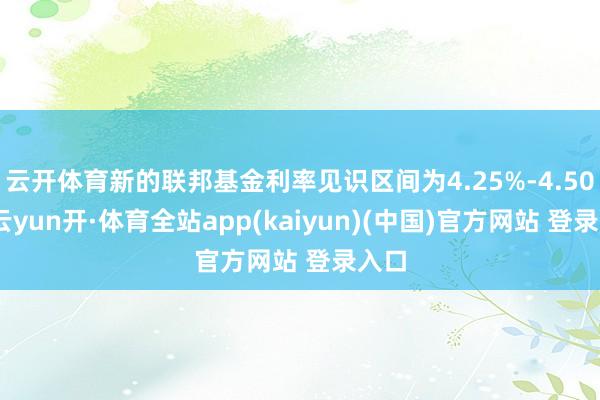 云开体育新的联邦基金利率见识区间为4.25%-4.50%-云yun开·体育全站app(kaiyun)(中国)官方网站 登录入口