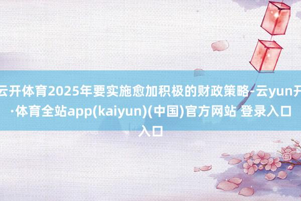 云开体育2025年要实施愈加积极的财政策略-云yun开·体育全站app(kaiyun)(中国)官方网站 登录入口