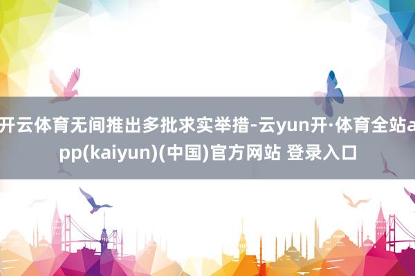 开云体育无间推出多批求实举措-云yun开·体育全站app(kaiyun)(中国)官方网站 登录入口