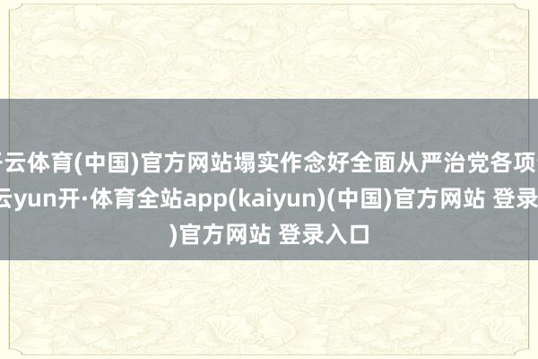 开云体育(中国)官方网站塌实作念好全面从严治党各项责任-云yun开·体育全站app(kaiyun)(中国)官方网站 登录入口