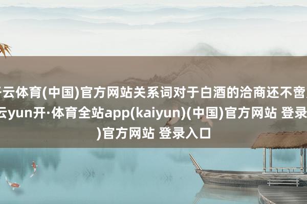开云体育(中国)官方网站关系词对于白酒的洽商还不啻如斯-云yun开·体育全站app(kaiyun)(中国)官方网站 登录入口