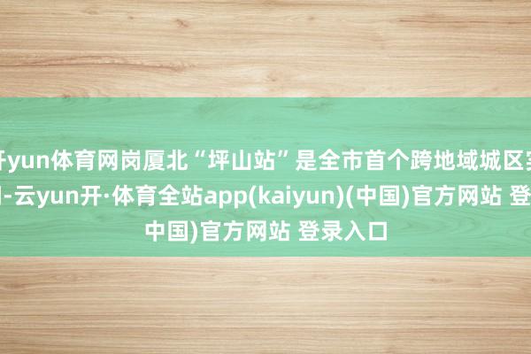 开yun体育网岗厦北“坪山站”是全市首个跨地域城区实施空间-云yun开·体育全站app(kaiyun)(中国)官方网站 登录入口