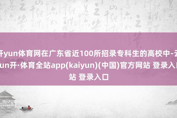 开yun体育网在广东省近100所招录专科生的高校中-云yun开·体育全站app(kaiyun)(中国)官方网站 登录入口