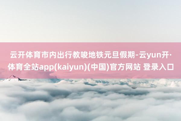 云开体育　　市内出行教唆　　地铁　　元旦假期-云yun开·体育全站app(kaiyun)(中国)官方网站 登录入口