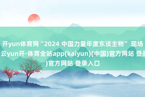 开yun体育网“2024 中国力量年度东谈主物” 现场揭晓-云yun开·体育全站app(kaiyun)(中国)官方网站 登录入口