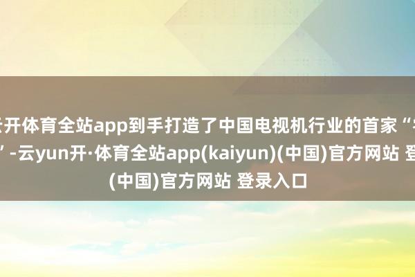 云开体育全站app到手打造了中国电视机行业的首家“零碳工场”-云yun开·体育全站app(kaiyun)(中国)官方网站 登录入口