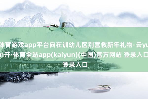 体育游戏app平台向在训幼儿区别营救新年礼物-云yun开·体育全站app(kaiyun)(中国)官方网站 登录入口