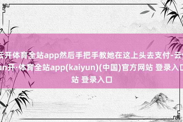 云开体育全站app然后手把手教她在这上头去支付-云yun开·体育全站app(kaiyun)(中国)官方网站 登录入口
