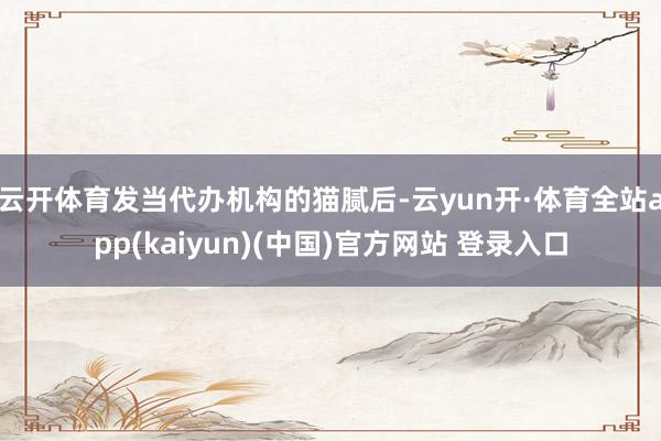 云开体育发当代办机构的猫腻后-云yun开·体育全站app(kaiyun)(中国)官方网站 登录入口