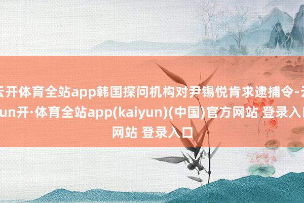 云开体育全站app韩国探问机构对尹锡悦肯求逮捕令-云yun开·体育全站app(kaiyun)(中国)官方网站 登录入口