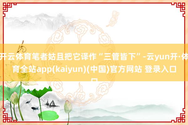 开云体育笔者姑且把它译作“三管皆下”-云yun开·体育全站app(kaiyun)(中国)官方网站 登录入口