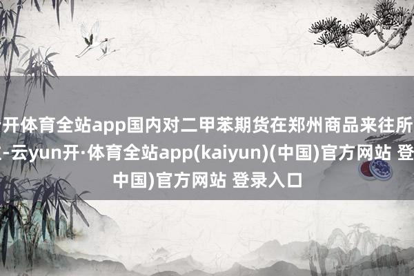 云开体育全站app国内对二甲苯期货在郑州商品来往所上市来往-云yun开·体育全站app(kaiyun)(中国)官方网站 登录入口