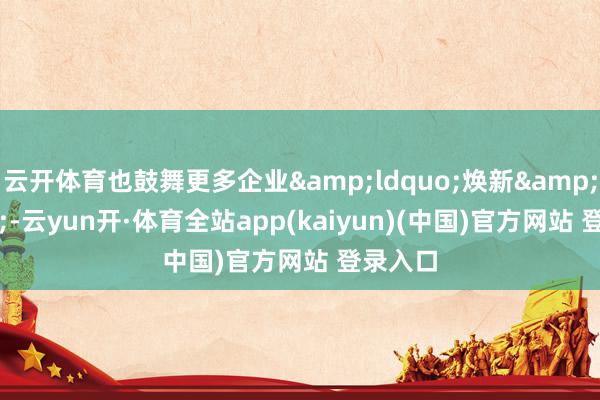 云开体育也鼓舞更多企业&ldquo;焕新&rdquo;-云yun开·体育全站app(kaiyun)(中国)官方网站 登录入口