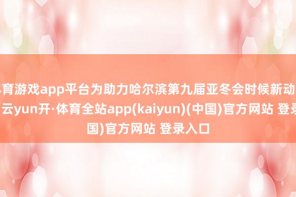体育游戏app平台为助力哈尔滨第九届亚冬会时候新动力出行-云yun开·体育全站app(kaiyun)(中国)官方网站 登录入口